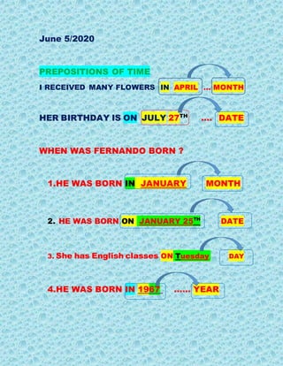 June 5/2020
PREPOSITIONS OF TIME
I RECEIVED MANY FLOWERS IN APRIL … MONTH
HER BIRTHDAY IS ON JULY 27TH
…. DATE
WHEN WAS FERNANDO BORN ?
1.HE WAS BORN IN JANUARY MONTH
2. HE WAS BORN ON JANUARY 25TH
DATE
3. She has English classes ON Tuesday DAY
4.HE WAS BORN IN 1967 …… YEAR
 