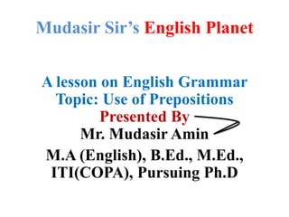 Mudasir Sir’s English Planet
A lesson on English Grammar
Topic: Use of Prepositions
Presented By
Mr. Mudasir Amin
M.A (English), B.Ed., M.Ed.,
ITI(COPA), Pursuing Ph.D
 