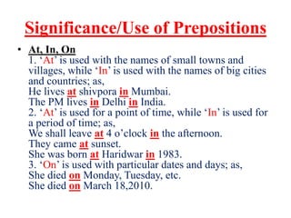 Significance/Use of Prepositions
• At, In, On
1. ‘At’ is used with the names of small towns and
villages, while ‘In’ is used with the names of big cities
and countries; as,
He lives at shivpora in Mumbai.
The PM lives in Delhi in India.
2. ‘At’ is used for a point of time, while ‘In’ is used for
a period of time; as,
We shall leave at 4 o’clock in the afternoon.
They came at sunset.
She was born at Haridwar in 1983.
3. ‘On’ is used with particular dates and days; as,
She died on Monday, Tuesday, etc.
She died on March 18,2010.
 