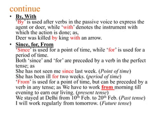 continue
• By, With
‘By’ is used after verbs in the passive voice to express the
agent or doer, while ‘with’ denotes the instrument with
which the action is done; as,
Deer was killed by king with an arrow.
• Since, for, From
‘Since’ is used for a point of time, while ‘for’ is used for a
period of time.
Both ‘since’ and ‘for’ are preceded by a verb in the perfect
tense; as
She has not seen me since last week. (Point of time)
She has been ill for two weeks. (period of time)
‘From’ is used for a point of time, but can be preceded by a
verb in any tense; as We have to work from morning till
evening to earn our living. (present tense)
We stayed at Delhi from 10th Feb. to 20th Feb. (Past tense)
I will work regularly from tomorrow. (Future tense)
 