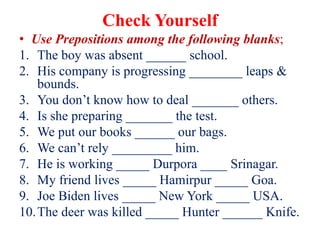 Check Yourself
• Use Prepositions among the following blanks;
1. The boy was absent ______ school.
2. His company is progressing ________ leaps &
bounds.
3. You don’t know how to deal _______ others.
4. Is she preparing _______ the test.
5. We put our books ______ our bags.
6. We can’t rely _________ him.
7. He is working _____ Durpora ____ Srinagar.
8. My friend lives _____ Hamirpur _____ Goa.
9. Joe Biden lives _____ New York _____ USA.
10.The deer was killed _____ Hunter ______ Knife.
 