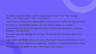 • To refer to extended time, use the prepositions "since," "for," "by," "during,"
"from…to," "from…until," "with," and "within."
• I have lived in Minneapolis since 2005. (I moved there in 2005 and still live there.)
• He will be in Toronto for 3 weeks. (He will spend 3 weeks in Toronto.)
• She will finish her homework by 6:00. (She will finish her homework sometime
between now and 6:00.)
• He works part time during the summer. (For the period of time throughout the
summer.)
• I will collect data from January to June. (Starting in January and ending in June.)
• They are in school from August until May. (Starting in August and ending in May.)
• She will graduate within 2 years. (Not longer than 2 years.)
 