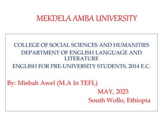 MEKDELA AMBA UNIVERSITY
COLLEGE OF SOCIAL SCIENCES AND HUMANITIES
DEPARTMENT OF ENGLISH LANGUAGE AND
LITERATURE
ENGLISH FOR PRE-UNIVERSITY STUDENTS, 2014 E.C.
By: Misbah Awel (M.A In TEFL)
MAY, 2023
South Wollo, Ethiopia
 
