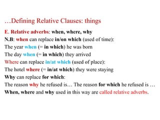 …Defining Relative Clauses: things
E. Relative adverbs: when, where, why
N.B: when can replace in/on which (used of time):
The year when (= in which) he was born
The day when (= in which) they arrived
Where can replace in/at which (used of place):
The hotel where (= in/at which) they were staying
Why can replace for which:
The reason why he refused is… The reason for which he refused is …
When, where and why used in this way are called relative adverbs.
 