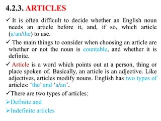 4.2.3. ARTICLES
 It is often difficult to decide whether an English noun
needs an article before it, and, if so, which article
(a/an/the) to use.
 The main things to consider when choosing an article are
whether or not the noun is countable, and whether it is
definite.
 Article is a word which points out at a person, thing or
place spoken of. Basically, an article is an adjective. Like
adjectives, articles modify nouns. English has two types of
articles: ‘the’ and ‘a/an’.
There are two types of articles:
Definite and
Indefinite articles
 
