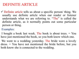 DEFINITE ARTICLE
 Definite article tells us about a specific person/ thing. We
usually use definite article when our reader or listener
understands what we are referring to. “The” is called the
definite article, as it normally points out some particular
person or thing.
Examples:
I bought a book last week. The book is about trees. = You
have just mentioned the book, so you both know which one.
We went to a wedding yesterday. The bride wore a lovely
dress. = You have not mentioned the bride before, but you
both know she is connected to the wedding.
 