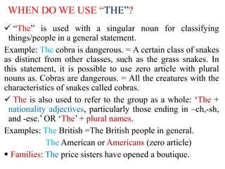 WHEN DO WE USE “THE”?
 “The” is used with a singular noun for classifying
things/people in a general statement.
Example: The cobra is dangerous. = A certain class of snakes
as distinct from other classes, such as the grass snakes. In
this statement, it is possible to use zero article with plural
nouns as. Cobras are dangerous. = All the creatures with the
characteristics of snakes called cobras.
 The is also used to refer to the group as a whole: ‘The +
nationality adjectives, particularly those ending in –ch,-sh,
and -ese.’ OR ‘The’ + plural names.
Examples: The British =The British people in general.
The American or Americans (zero article)
 Families: The price sisters have opened a boutique.
 