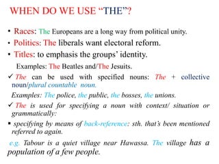 WHEN DO WE USE “THE”?
• Races: The Europeans are a long way from political unity.
• Politics: The liberals want electoral reform.
• Titles: to emphasis the groups’ identity.
Examples: The Beatles and/The Jesuits.
 The can be used with specified nouns: The + collective
noun/plural countable noun.
Examples: The police, the public, the bosses, the unions.
 The is used for specifying a noun with context/ situation or
grammatically:
 specifying by means of back-reference: sth. that’s been mentioned
referred to again.
e.g. Tabour is a quiet village near Hawassa. The village has a
population of a few people.
 