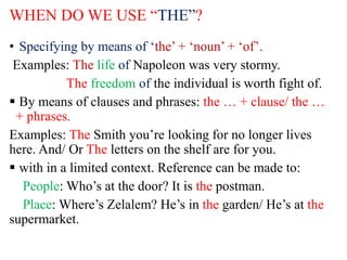 WHEN DO WE USE “THE”?
• Specifying by means of ‘the’ + ‘noun’ + ‘of’.
Examples: The life of Napoleon was very stormy.
The freedom of the individual is worth fight of.
 By means of clauses and phrases: the … + clause/ the …
+ phrases.
Examples: The Smith you’re looking for no longer lives
here. And/ Or The letters on the shelf are for you.
 with in a limited context. Reference can be made to:
People: Who’s at the door? It is the postman.
Place: Where’s Zelalem? He’s in the garden/ He’s at the
supermarket.
 