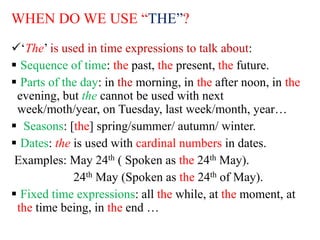WHEN DO WE USE “THE”?
‘The’ is used in time expressions to talk about:
 Sequence of time: the past, the present, the future.
 Parts of the day: in the morning, in the after noon, in the
evening, but the cannot be used with next
week/moth/year, on Tuesday, last week/month, year…
 Seasons: [the] spring/summer/ autumn/ winter.
 Dates: the is used with cardinal numbers in dates.
Examples: May 24th ( Spoken as the 24th May).
24th May (Spoken as the 24th of May).
 Fixed time expressions: all the while, at the moment, at
the time being, in the end …
 