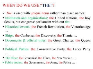 WHEN DO WE USE “THE”?
 The is used with unique items rather than place names:
 Institution and organizations: the United Nations, the boy
Scouts, but congress/ parliament with out the.
 Historical events: the French Revolution, the Victorian age
…
 Ships: the Canberra, the Discovery, the Titanic …
 Documents & official titles: the Great Charter, the Queen
…
 Political Parties: the Conservative Party, the Labor Party
…
 The Press: the Economist, the Times, the New Yorker …
 Public bodies: the Government, the Army, the Police …
 