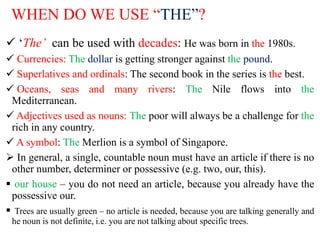 WHEN DO WE USE “THE”?
 ‘The’ can be used with decades: He was born in the 1980s.
 Currencies: The dollar is getting stronger against the pound.
 Superlatives and ordinals: The second book in the series is the best.
 Oceans, seas and many rivers: The Nile flows into the
Mediterranean.
 Adjectives used as nouns: The poor will always be a challenge for the
rich in any country.
 A symbol: The Merlion is a symbol of Singapore.
 In general, a single, countable noun must have an article if there is no
other number, determiner or possessive (e.g. two, our, this).
 our house – you do not need an article, because you already have the
possessive our.
 Trees are usually green – no article is needed, because you are talking generally and
he noun is not definite, i.e. you are not talking about specific trees.
 
