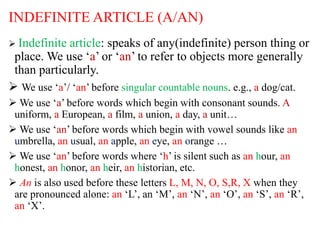 INDEFINITE ARTICLE (A/AN)
 Indefinite article: speaks of any(indefinite) person thing or
place. We use ‘a’ or ‘an’ to refer to objects more generally
than particularly.
 We use ‘a’/ ‘an’ before singular countable nouns. e.g., a dog/cat.
 We use ‘a’ before words which begin with consonant sounds. A
uniform, a European, a film, a union, a day, a unit…
 We use ‘an’ before words which begin with vowel sounds like an
umbrella, an usual, an apple, an eye, an orange …
 We use ‘an’ before words where ‘h’ is silent such as an hour, an
honest, an honor, an heir, an historian, etc.
 An is also used before these letters L, M, N, O, S,R, X when they
are pronounced alone: an ‘L’, an ‘M’, an ‘N’, an ‘O’, an ‘S’, an ‘R’,
an ‘X’.
 