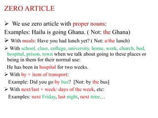 ZERO ARTICLE
 We use zero article with proper nouns:
Examples: Hailu is going Ghana. ( Not: the Ghana)
 With meals: Have you had lunch yet? ( Not: a/the lunch)
 With school, class, college, university, home, work, church, bed,
hospital, prison, town when we talk about going to these places or
being in them for their normal use:
He has been in hospital for two weeks.
 With by + item of transport:
Example: Did you go by bus? [Not: by the bus]
 With next/last + week/ days of the week, etc:
Examples: next Friday, last night, next time…
 