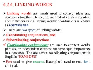 4.2.4. LINKING WORDS
 Linking words: are words used to connect ideas and
sentences together. Hence, the method of connecting ideas
and sentences using linking words/ coordinators is known
as coordination.
 There are two types of linking words:
o Coordinating conjunctions, and
o Subordinating conjunctions
 Coordinating conjunctions: are used to connect words,
phrases, or independent clauses that have equal importance
in a sentence. The are seven coordinating conjunctions in
English: ‘FANBOYS’
 For: used to give reasons. Example: I need to rest, for I
am tired.
 