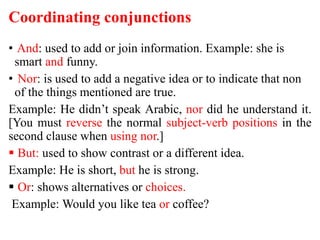 Coordinating conjunctions
• And: used to add or join information. Example: she is
smart and funny.
• Nor: is used to add a negative idea or to indicate that non
of the things mentioned are true.
Example: He didn’t speak Arabic, nor did he understand it.
[You must reverse the normal subject-verb positions in the
second clause when using nor.]
 But: used to show contrast or a different idea.
Example: He is short, but he is strong.
 Or: shows alternatives or choices.
Example: Would you like tea or coffee?
 
