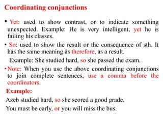 Coordinating conjunctions
• Yet: used to show contrast, or to indicate something
unexpected. Example: He is very intelligent, yet he is
failing his classes.
• So: used to show the result or the consequence of sth. It
has the same meaning as therefore, as a result.
Example: She studied hard, so she passed the exam.
•Note: When you use the above coordinating conjunctions
to join complete sentences, use a comma before the
coordinators.
Example:
Azeb studied hard, so she scored a good grade.
You must be early, or you will miss the bus.
 