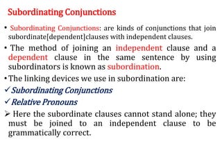 Subordinating Conjunctions
• Subordinating Conjunctions: are kinds of conjunctions that join
subordinate[dependent]clauses with independent clauses.
• The method of joining an independent clause and a
dependent clause in the same sentence by using
subordinators is known as subordination.
•The linking devices we use in subordination are:
Subordinating Conjunctions
Relative Pronouns
 Here the subordinate clauses cannot stand alone; they
must be joined to an independent clause to be
grammatically correct.
 