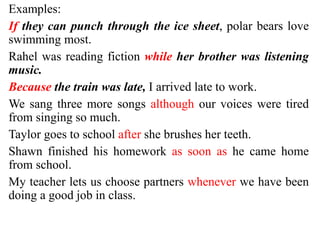 Examples:
If they can punch through the ice sheet, polar bears love
swimming most.
Rahel was reading fiction while her brother was listening
music.
Because the train was late, I arrived late to work.
We sang three more songs although our voices were tired
from singing so much.
Taylor goes to school after she brushes her teeth.
Shawn finished his homework as soon as he came home
from school.
My teacher lets us choose partners whenever we have been
doing a good job in class.
 