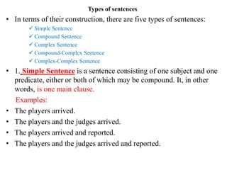 Types of sentences
• In terms of their construction, there are five types of sentences:
 Simple Sentence
 Compound Sentence
 Complex Sentence
 Compound-Complex Sentence
 Complex-Complex Sentence
• 1. Simple Sentence is a sentence consisting of one subject and one
predicate, either or both of which may be compound. It, in other
words, is one main clause.
Examples:
• The players arrived.
• The players and the judges arrived.
• The players arrived and reported.
• The players and the judges arrived and reported.
 