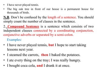 • I have never played tennis.
• The big oak tree in front of our house is a permanent house for
thousands of birds.
N.B. Don’t be confused by the length of a sentence. You should
simply count the number of clauses in the sentence.
2. Compound Sentence is a sentence which consists of two
independent clauses connected by a coordinating conjunction,
conjunctive adverbs or separated by a semi-colon.
Examples:
• I have never played tennis, but I hope to start taking
lessons next year.
• I steamed the carrots, then I baked the potatoes.
• I ate every thing on the tray; I was really hungry.
• I bought coca cola, and I drank it at once.
 