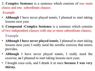 3. Complex Sentence is a sentence which consists of one main
clause and one subordinate clauses.
Example
• Although I have never played tennis, I planned to start taking
lessons next year.
4. Compound -Complex Sentence is a sentence which consists
of two independent clauses with one or more subordinate clauses.
Example
• Although I have never played tennis, I planned to start taking
lessons next year; I really need the aerobic exercise that tennis
provides.
• Although I have never played tennis, I really need the
exercise, so I planned to start taking lessons next year.
• I bought coca cola, and I drank it at once because I was very
thirsty.
 