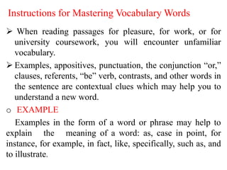 Instructions for Mastering Vocabulary Words
 When reading passages for pleasure, for work, or for
university coursework, you will encounter unfamiliar
vocabulary.
 Examples, appositives, punctuation, the conjunction “or,”
clauses, referents, “be” verb, contrasts, and other words in
the sentence are contextual clues which may help you to
understand a new word.
o EXAMPLE
Examples in the form of a word or phrase may help to
explain the meaning of a word: as, case in point, for
instance, for example, in fact, like, specifically, such as, and
to illustrate.
 