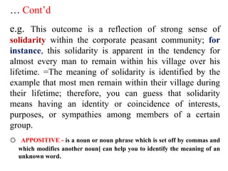 … Cont’d
e.g. This outcome is a reflection of strong sense of
solidarity within the corporate peasant community; for
instance, this solidarity is apparent in the tendency for
almost every man to remain within his village over his
lifetime. =The meaning of solidarity is identified by the
example that most men remain within their village during
their lifetime; therefore, you can guess that solidarity
means having an identity or coincidence of interests,
purposes, or sympathies among members of a certain
group.
o APPOSITIVE - is a noun or noun phrase which is set off by commas and
which modifies another noun] can help you to identify the meaning of an
unknown word.
 