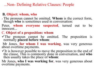 …Non- Defining Relative Clauses: People
B. Object: whom, who
 The pronoun cannot be omitted. Whom is the correct form,
though who is sometimes used in conversation:
Peter, whom everyone suspected, turned out to be
innocent...
C. Object of a preposition: whom
The pronoun cannot be omitted. The preposition is
normally placed before whom:
Mr Jones, for whom I was working, was very generous
about overtime payments.
It is however possible to move the preposition to the end of
the clause. This is commonly done in conversation, and who
then usually takes the place of whom:
Mr Jones, who I was working for, was very generous about
overtime payments.
 