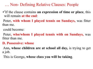 … Non- Defining Relative Clauses: People
If the clause contains an expression of time or place, this
will remain at the end:
Peter, with whom I played tennis on Sundays, was fitter
than me.
could become:
Peter, who/whom I played tennis with on Sundays, was
fitter than me.
D. Possessive: whose
Ann, whose children are at school all day, is trying to get
a job.
This is George, whose class you will be taking.
 