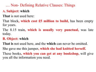 … Non- Defining Relative Clauses: Things
A. Subject: which
That is not used here:
That block, which cost £5 million to build, has been empty
for years.
The 8.15 train, which is usually very punctual, was late
today.
B. Object: which
That is not used here, and the which can never be omitted.
She gave me this jumper, which she had knitted herself.
These books, which you can get at any bookshop, will give
you all the information you need.
 