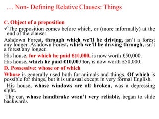 … Non- Defining Relative Clauses: Things
C. Object of a preposition
The preposition comes before which, or (more informally) at the
end of the clause:
Ashdown Forest, through which we’ll be driving, isn’t a forest
any longer. Ashdown Forest, which we’ll be driving through, isn’t
a forest any longer.
His house, for which he paid £10,000, is now worth £50,000.
His house, which he paid £10,000 for, is now worth £50,000.
D. Possessive: whose or of which
Whose is generally used both for animals and things. Of which is
possible for things, but it is unusual except in very formal English.
His house, whose windows are all broken, was a depressing
sight.
The car, whose handbrake wasn’t very reliable, began to slide
backwards
 