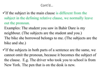 Cont’d…
If the subject in the main clause is different from the
subject in the defining relative clause, we normally leave
out the pronoun.
Examples: The student you saw in Bahir Dare is my
neighbour. (The subjects are the student and you.)
The bike she borrowed belongs to me. (The subjects are the
bike and she.)
If the subjects in both parts of a sentence are the same, we
cannot omit the pronoun, because it becomes the subject of
the clause. E.g. The driver who took you to school is from
New York. The pen that is on the desk is new.
 