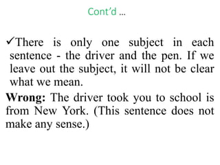 Cont’d …
There is only one subject in each
sentence - the driver and the pen. If we
leave out the subject, it will not be clear
what we mean.
Wrong: The driver took you to school is
from New York. (This sentence does not
make any sense.)
 