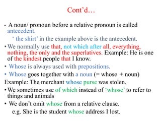 Cont’d…
• A noun/ pronoun before a relative pronoun is called
antecedent.
‘ the shirt’ in the example above is the antecedent.
•We normally use that, not which after all, everything,
nothing, the only and the superlatives. Example: He is one
of the kindest people that I know.
• Whose is always used with prepositions.
• Whose goes together with a noun (= whose + noun)
Example: The merchant whose purse was stolen.
•We sometimes use of which instead of ‘whose’ to refer to
things and animals
• We don’t omit whose from a relative clause.
e.g. She is the student whose address I lost.
 