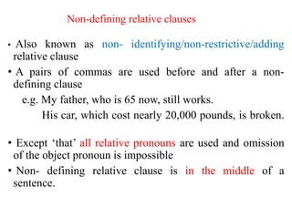 Non-defining relative clauses
• Also known as non- identifying/non-restrictive/adding
relative clause
• A pairs of commas are used before and after a non-
defining clause
e.g. My father, who is 65 now, still works.
His car, which cost nearly 20,000 pounds, is broken.
• Except ‘that’ all relative pronouns are used and omission
of the object pronoun is impossible
• Non- defining relative clause is in the middle of a
sentence.
 