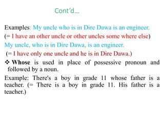 Cont’d…
Examples: My uncle who is in Dire Dawa is an engineer.
(= I have an other uncle or other uncles some where else)
My uncle, who is in Dire Dawa, is an engineer.
(= I have only one uncle and he is in Dire Dawa.)
 Whose is used in place of possessive pronoun and
followed by a noun.
Example: There's a boy in grade 11 whose father is a
teacher. (= There is a boy in grade 11. His father is a
teacher.)
 