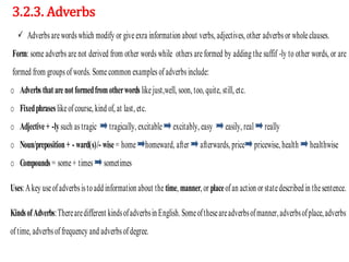 3.2.3. Adverbs
 Adverbsarewordswhich modify or giveexra information about verbs, adjectives, other adverbs or wholeclauses.
Form: some adverbs are not derived from other words while others are formed by adding the suffif -ly to other words, or are
formed from groupsofwords. Somecommon examples ofadverbsinclude:
o Adverbs thatarenotformedfromotherwords likejust,well, soon, too, quite, still, etc.
o Fixedphrases likeofcourse, kind of, at last, etc.
o Adjective+ -lysuch astragic tragically, excitable excitably, easy easily, real really
o Noun/preposition+ - ward(s)/- wise= home homeward, after afterwards, price pricewise, health healthwise
o Compounds = some+ times sometimes
Uses:Akey useofadverbsistoadd information about the time, manner, or placeofan action or statedescribed in thesentence.
KindsofAdverbs:Therearedifferent kindsofadverbsin English.Someoftheseareadverbsofmanner,adverbsofplace,adverbs
oftime, adverbs offrequency and adverbsofdegree.
 