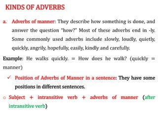 KINDS OF ADVERBS
a. Adverbs of manner: They describe how something is done, and
answer the question “how?” Most of these adverbs end in -ly.
Some commonly used adverbs include slowly, loudly, quietly,
quickly, angrily, hopefully, easily, kindly and carefully.
Example: He walks quickly. = How does he walk? (quickly =
manner)
 Position of Adverbs of Manner in a sentence: They have some
positions in different sentences.
o Subject + intransitive verb + adverbs of manner (after
intransitive verb)
 