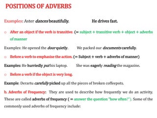 POSITIONS OF ADVERBS
Examples: Aster dances beautifully. He drives fast.
o After an object if the verb is transitive. (= subject + transitive verb + object + adverbs
of manner
Examples: He opened the door quietly. We packed our documents carefully.
o Before a verb to emphasise the action. (= Subject + verb + adverbs of manner)
Examples: He hurriedly put his laptop. She was eagerly reading the magazine.
o Before a verb if the object is very long.
Example: Derartu carefully picked up all the pieces of broken coffeepots.
b. Adverbs of Frequency: They are used to describe how frequently we do an activity.
These are called adverbs of frequency ( = answer the question “how often?”). Some of the
commonly used adverbs of frequency include:
 