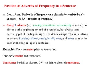 Position of Adverbs of Frequency in a Sentence
o Group A and B adverbs of frequency are placed after verb to be. (=
Subject + to be + adverbs of frequency)
o Group A adverbs (e.g., usually, sometimes, occasionally) can also be
placed at the beginning or end of a sentence, but always is not
normally put at the beginning of a sentence except with imperatives,
or orders. Besides, seldom, rarely, hardly, ever, and never cannot be
used at the beginning of a sentence.
Examples: They are never pleased to see me.
She isn't usually bad tempered.
Sometimes he drinks alcohol. OR He drinks alcohol sometimes.
 