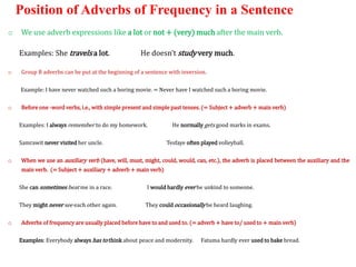 Position of Adverbs of Frequency in a Sentence
o We use adverb expressions like a lot or not + (very) much after the main verb.
Examples: She travels a lot. He doesn’t study very much.
o Group B adverbs can be put at the beginning of a sentence with inversion.
Example: I have never watched such a boring movie. = Never have I watched such a boring movie.
o Before one -word verbs, i.e., with simple present and simple past tenses. (= Subject + adverb + main verb)
Examples: I always remember to do my homework. He normally gets good marks in exams.
Samrawit never visited her uncle. Tesfaye often played volleyball.
o When we use an auxiliary verb (have, will, must, might, could, would, can, etc.), the adverb is placed between the auxiliary and the
main verb. (= Subject + auxiliary + adverb + main verb)
She can sometimes beat me in a race. I would hardly ever be unkind to someone.
They might never see each other again. They could occasionally be heard laughing.
o Adverbs of frequency are usually placed before have to and used to. (= adverb + have to/ used to + main verb)
Examples: Everybody always has to think about peace and modernity. Fatuma hardly ever used to bake bread.
 