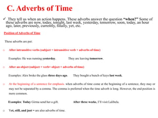 C. Adverbs of Time
 They tell us when an action happens. These adverbs answer the question “when?” Some of
these adverbs are now, today, tonight, last week, yesterday, tomorrow, soon, today, an hour
ago, later, previously, currently, finally, yet, etc.
Position of Adverbs of Time
These adverbs are put:
o After intransitive verbs (subject + intransitive verb + adverbs of time)
Examples: He was running yesterday. They are leaving tomorrow.
o After an object (subject + verb+ object + adverbs of time)
Examples: Alex broke the glass three days ago. They bought a bunch of keys last week.
o At the beginning of a sentence for emphasis. when adverbs of time come at the beginning of a sentence, they may or
may not be separated by a comma. The comma is preferred when the time adverb is long. However, the end position is
more common.
Examples: Today Girma send her a gift. After three weeks, I’ll visit Lalibela.
o Yet, still, and just = are also adverbs of time.
 