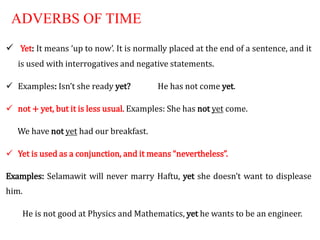ADVERBS OF TIME
 Yet: It means ‘up to now’. It is normally placed at the end of a sentence, and it
is used with interrogatives and negative statements.
 Examples: Isn’t she ready yet? He has not come yet.
 not + yet, but it is less usual. Examples: She has not yet come.
We have not yet had our breakfast.
 Yet is used as a conjunction, and it means “nevertheless”.
Examples: Selamawit will never marry Haftu, yet she doesn’t want to displease
him.
He is not good at Physics and Mathematics, yet he wants to be an engineer.
 