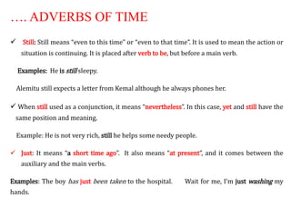 …. ADVERBS OF TIME
 Still: Still means “even to this time” or “even to that time”. It is used to mean the action or
situation is continuing. It is placed after verb to be, but before a main verb.
Examples: He is still sleepy.
Alemitu still expects a letter from Kemal although he always phones her.
 When still used as a conjunction, it means “nevertheless”. In this case, yet and still have the
same position and meaning.
Example: He is not very rich, still he helps some needy people.
 Just: It means “a short time ago”. It also means “at present”, and it comes between the
auxiliary and the main verbs.
Examples: The boy has just been taken to the hospital. Wait for me, I’m just washing my
hands.
 
