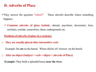 D. Adverbs of Place
They answer the question “where?” These adverbs describe where something
happens.
 Common adverbs of place include: abroad, anywhere, downstairs, here,
nowhere, outside, somewhere, there, underground, etc.
Positions of adverbs of place in a sentence
o They are usually placed after intransitive verb.
Example: He sat on the bench. Where did he sit? Answer: on the bench.
o After an object (Subject + verb + object + adverbs of Place)
Example: They built a splendid house near the river.
 