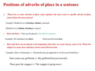 Positions of adverbs of place in a sentence
o When two or more adverbs of place come together, the more exact or specific adverb of place
comes before the more general.
Example: Misbah lives in Oromiya, Jimma. (unusual)
Misbah lives in Jimma, Oromiya.( correct)
o Here and there = They can be placed at the end of a sentence.
Examples: We intended to go there. Sofiya put the book here.
o Here and there can be placed at the beginning when they are used with go, come or be. When the
subject is a noun, here and there can be used with inversion.
Examples: Here is Alemayehu. (= Alemayehu has just appeared or we have just found him.)
Here comes my girlfriend. (= My girlfriend has just arrived.)
There goes the waggon. (= The waggon is going now.)
 