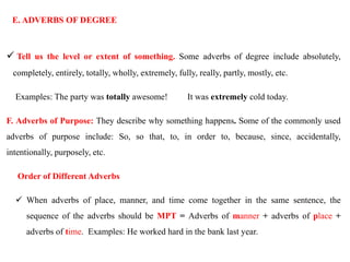 E. ADVERBS OF DEGREE
 Tell us the level or extent of something. Some adverbs of degree include absolutely,
completely, entirely, totally, wholly, extremely, fully, really, partly, mostly, etc.
Examples: The party was totally awesome! It was extremely cold today.
F. Adverbs of Purpose: They describe why something happens. Some of the commonly used
adverbs of purpose include: So, so that, to, in order to, because, since, accidentally,
intentionally, purposely, etc.
Order of Different Adverbs
 When adverbs of place, manner, and time come together in the same sentence, the
sequence of the adverbs should be MPT = Adverbs of manner + adverbs of place +
adverbs of time. Examples: He worked hard in the bank last year.
 