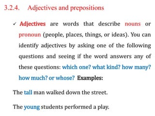 3.2.4. Adjectives and prepositions
 Adjectives are words that describe nouns or
pronoun (people, places, things, or ideas). You can
identify adjectives by asking one of the following
questions and seeing if the word answers any of
these questions: which one? what kind? how many?
how much? or whose? Examples:
The tall man walked down the street.
The young students performed a play.
 