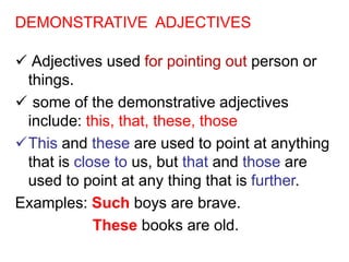 DEMONSTRATIVE ADJECTIVES
 Adjectives used for pointing out person or
things.
 some of the demonstrative adjectives
include: this, that, these, those
This and these are used to point at anything
that is close to us, but that and those are
used to point at any thing that is further.
Examples: Such boys are brave.
These books are old.
 